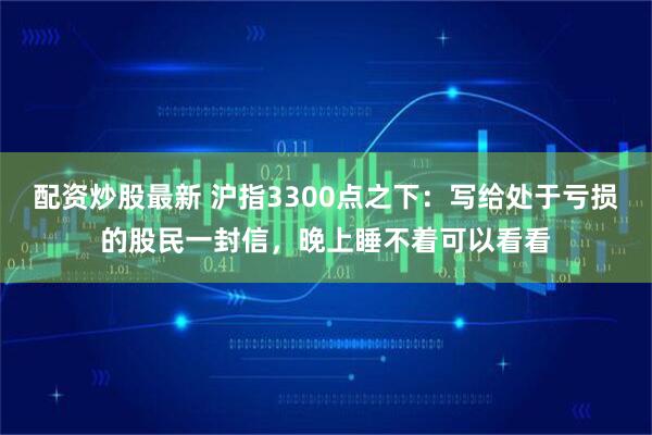 配资炒股最新 沪指3300点之下：写给处于亏损的股民一封信，晚上睡不着可以看看