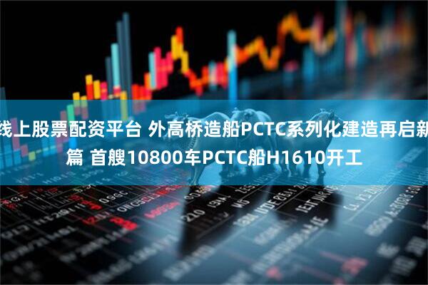 线上股票配资平台 外高桥造船PCTC系列化建造再启新篇 首艘10800车PCTC船H1610开工