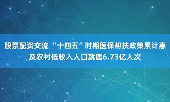 股票配资交流 “十四五”时期医保帮扶政策累计惠及农村低收入人口就医6.73亿人次