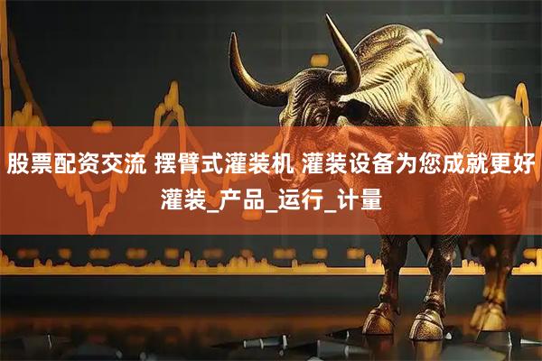 股票配资交流 摆臂式灌装机 灌装设备为您成就更好灌装_产品_运行_计量