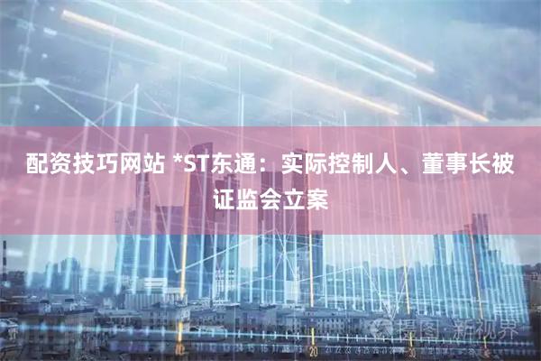 配资技巧网站 *ST东通：实际控制人、董事长被证监会立案