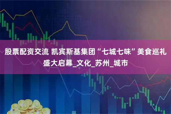 股票配资交流 凯宾斯基集团“七城七味”美食巡礼盛大启幕_文化_苏州_城市