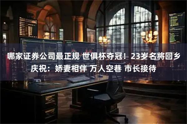 哪家证券公司最正规 世俱杯夺冠！23岁名将回乡庆祝：娇妻相伴 万人空巷 市长接待