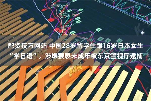 配资技巧网站 中国28岁留学生跟16岁日本女生“学日语”，涉嫌猥亵未成年被东京警视厅逮捕