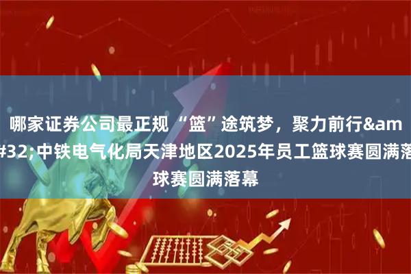 哪家证券公司最正规 “篮”途筑梦，聚力前行&#32;中铁电气化局天津地区2025年员工篮球赛圆满落幕
