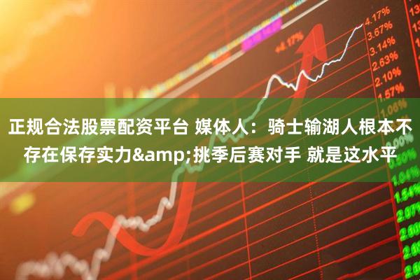 正规合法股票配资平台 媒体人：骑士输湖人根本不存在保存实力&挑季后赛对手 就是这水平