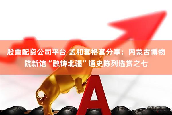 股票配资公司平台 孟和套格套分享：内蒙古博物院新馆“融铸北疆”通史陈列选赏之七