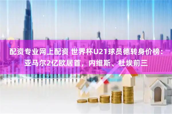 配资专业网上配资 世界杯U21球员德转身价榜:亚马尔2亿欧居首,内维斯、杜埃前三