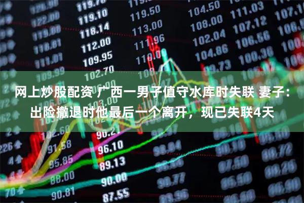 网上炒股配资 广西一男子值守水库时失联 妻子：出险撤退时他最后一个离开，现已失联4天