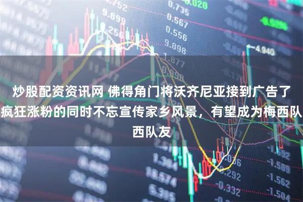 炒股配资资讯网 佛得角门将沃齐尼亚接到广告了，疯狂涨粉的同时不忘宣传家乡风景，有望成为梅西队友