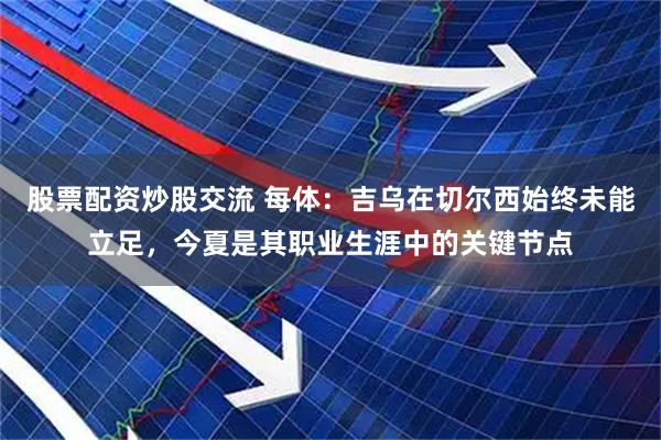 股票配资炒股交流 每体：吉乌在切尔西始终未能立足，今夏是其职业生涯中的关键节点