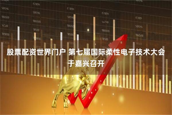 股票配资世界门户 第七届国际柔性电子技术大会于嘉兴召开