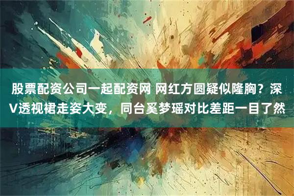 股票配资公司一起配资网 网红方圆疑似隆胸？深V透视裙走姿大变，同台奚梦瑶对比差距一目了然