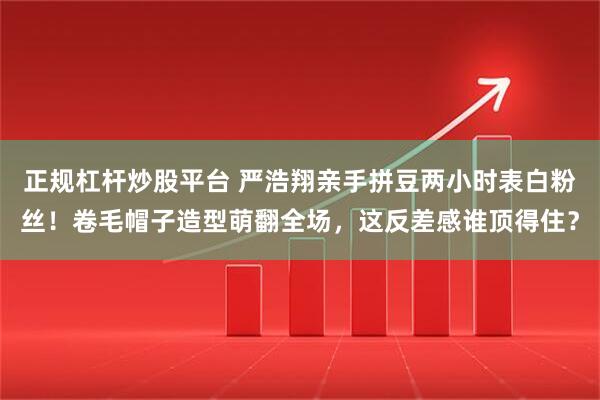 正规杠杆炒股平台 严浩翔亲手拼豆两小时表白粉丝！卷毛帽子造型萌翻全场，这反差感谁顶得住？