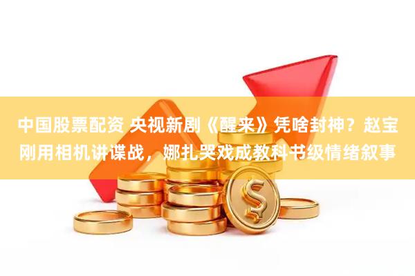 中国股票配资 央视新剧《醒来》凭啥封神？赵宝刚用相机讲谍战，娜扎哭戏成教科书级情绪叙事