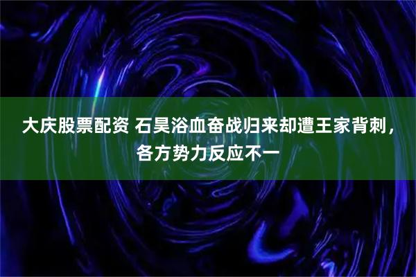 大庆股票配资 石昊浴血奋战归来却遭王家背刺，各方势力反应不一