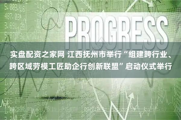 实盘配资之家网 江西抚州市举行“组建跨行业、跨区域劳模工匠助企行创新联盟”启动仪式举行