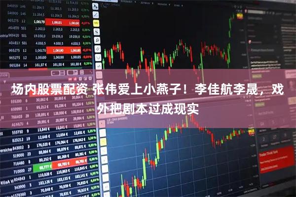 场内股票配资 张伟爱上小燕子！李佳航李晟，戏外把剧本过成现实