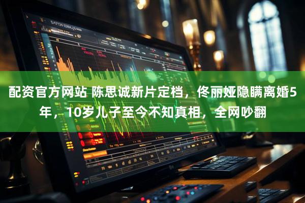 配资官方网站 陈思诚新片定档，佟丽娅隐瞒离婚5年，10岁儿子至今不知真相，全网吵翻