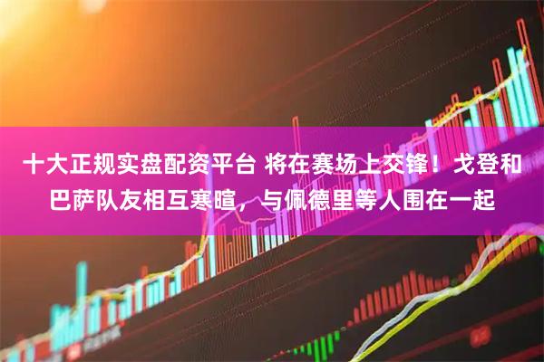 十大正规实盘配资平台 将在赛场上交锋！戈登和巴萨队友相互寒暄，与佩德里等人围在一起